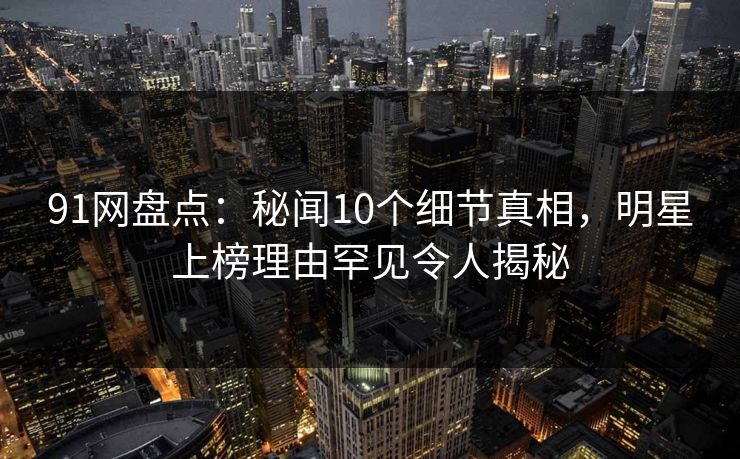 91网盘点：秘闻10个细节真相，明星上榜理由罕见令人揭秘