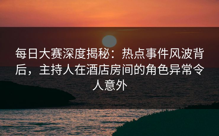 每日大赛深度揭秘：热点事件风波背后，主持人在酒店房间的角色异常令人意外