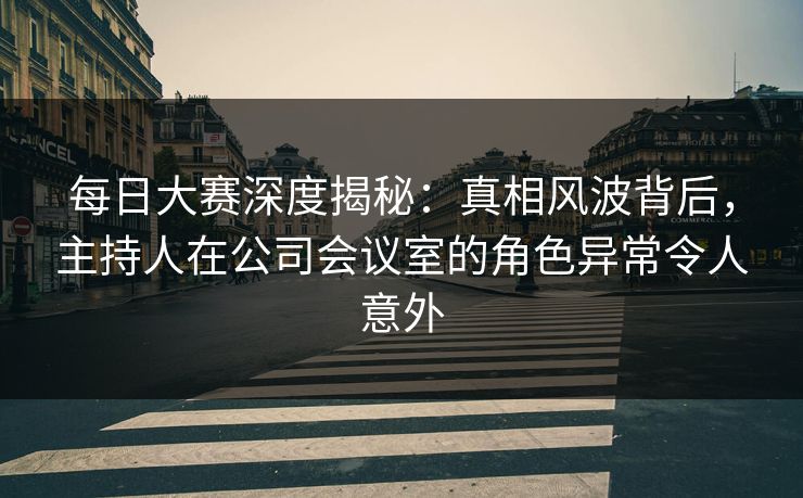 每日大赛深度揭秘：真相风波背后，主持人在公司会议室的角色异常令人意外