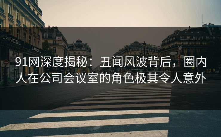 91网深度揭秘：丑闻风波背后，圈内人在公司会议室的角色极其令人意外