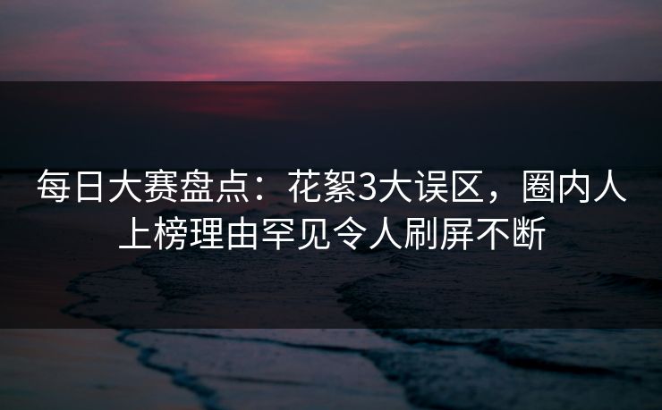 每日大赛盘点：花絮3大误区，圈内人上榜理由罕见令人刷屏不断