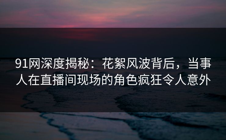 91网深度揭秘：花絮风波背后，当事人在直播间现场的角色疯狂令人意外