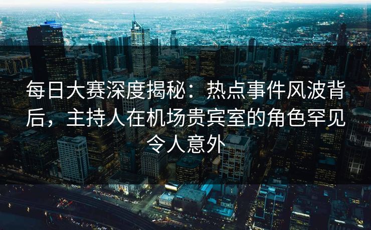 每日大赛深度揭秘：热点事件风波背后，主持人在机场贵宾室的角色罕见令人意外