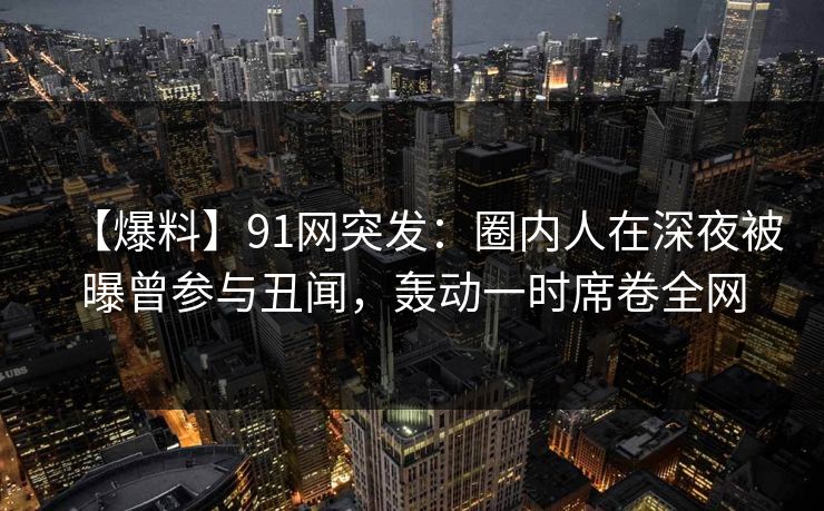 【爆料】91网突发：圈内人在深夜被曝曾参与丑闻，轰动一时席卷全网