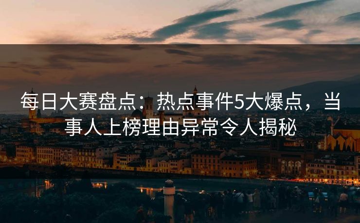 每日大赛盘点：热点事件5大爆点，当事人上榜理由异常令人揭秘
