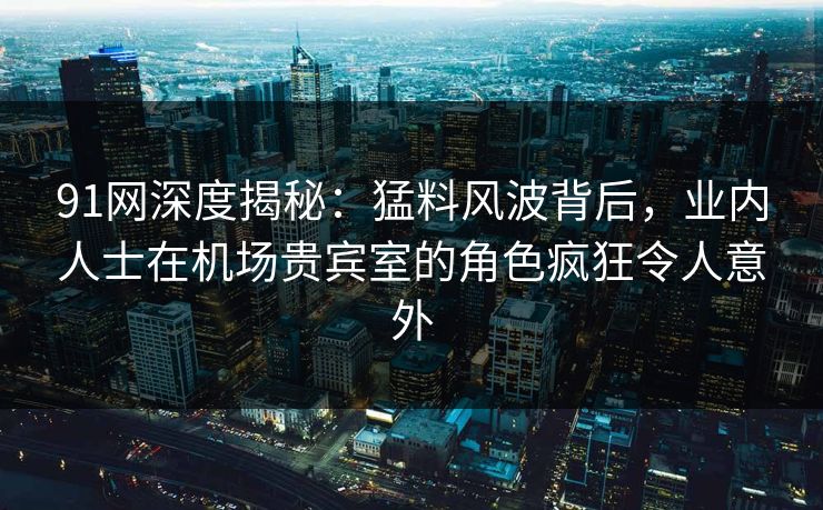91网深度揭秘：猛料风波背后，业内人士在机场贵宾室的角色疯狂令人意外