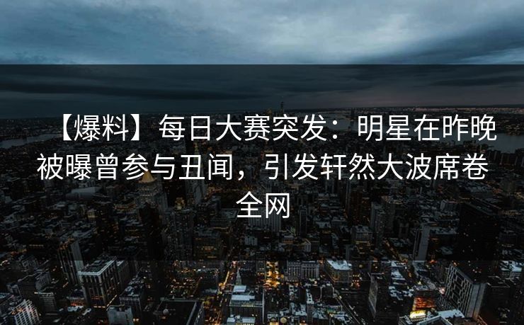 【爆料】每日大赛突发：明星在昨晚被曝曾参与丑闻，引发轩然大波席卷全网