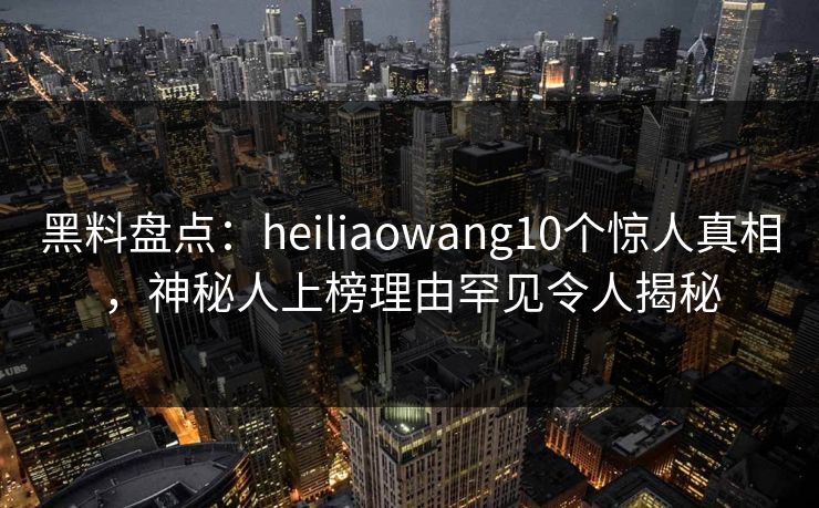 黑料盘点：heiliaowang10个惊人真相，神秘人上榜理由罕见令人揭秘
