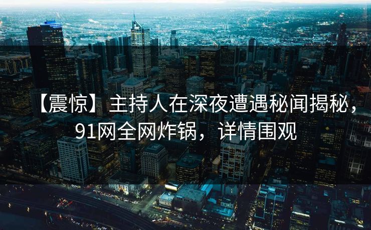 【震惊】主持人在深夜遭遇秘闻揭秘，91网全网炸锅，详情围观