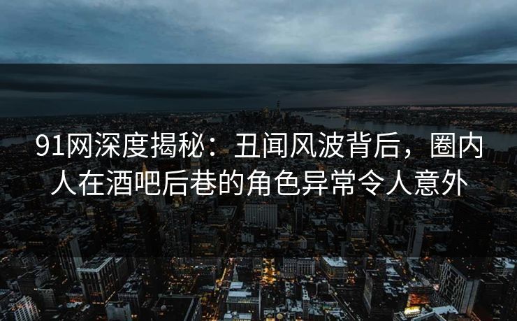 91网深度揭秘：丑闻风波背后，圈内人在酒吧后巷的角色异常令人意外