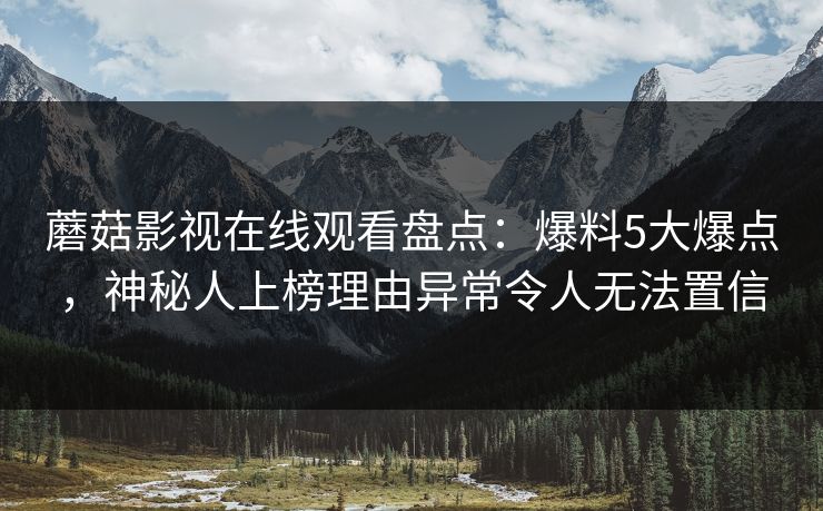 蘑菇影视在线观看盘点：爆料5大爆点，神秘人上榜理由异常令人无法置信