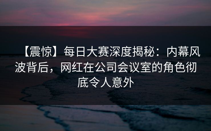 【震惊】每日大赛深度揭秘：内幕风波背后，网红在公司会议室的角色彻底令人意外