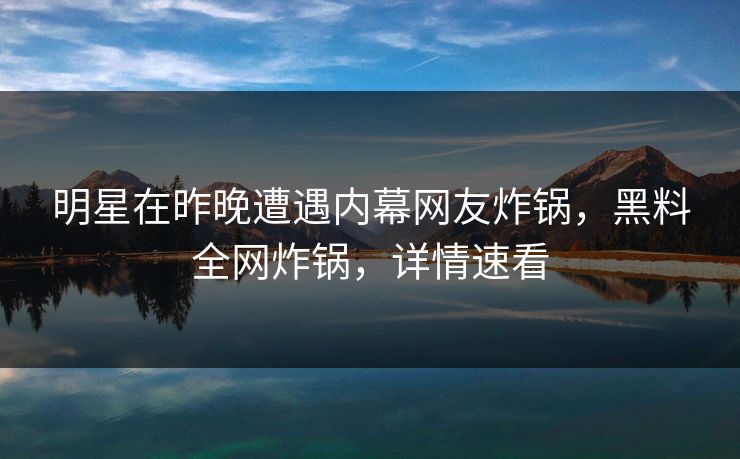 明星在昨晚遭遇内幕网友炸锅，黑料全网炸锅，详情速看