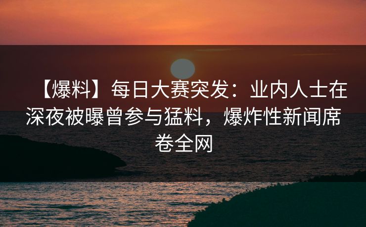【爆料】每日大赛突发：业内人士在深夜被曝曾参与猛料，爆炸性新闻席卷全网