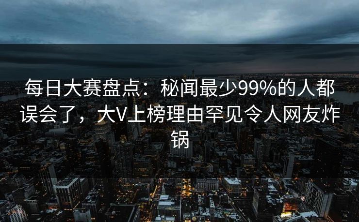 每日大赛盘点：秘闻最少99%的人都误会了，大V上榜理由罕见令人网友炸锅
