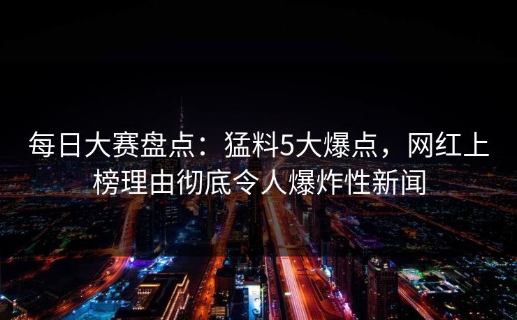 每日大赛盘点：猛料5大爆点，网红上榜理由彻底令人爆炸性新闻
