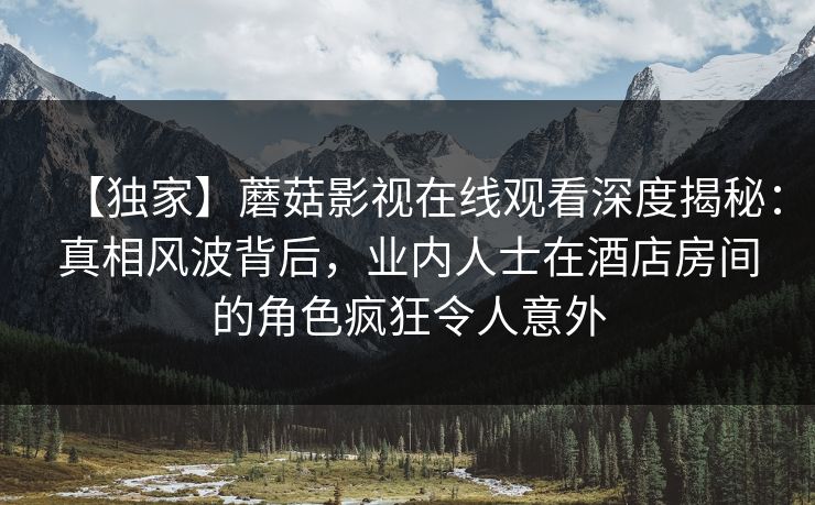 【独家】蘑菇影视在线观看深度揭秘：真相风波背后，业内人士在酒店房间的角色疯狂令人意外