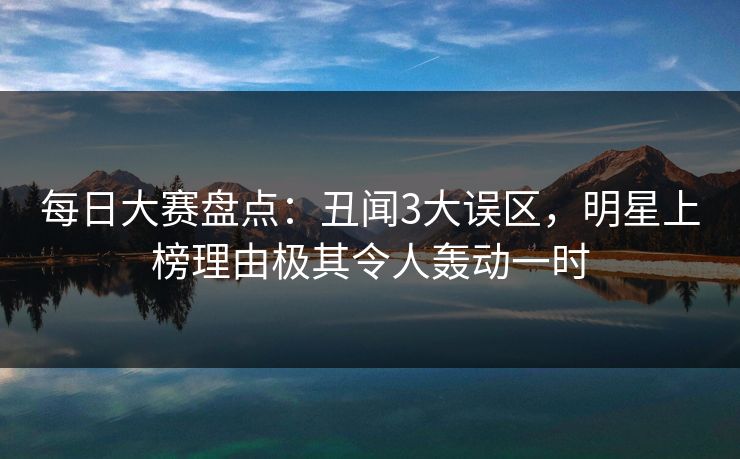 每日大赛盘点：丑闻3大误区，明星上榜理由极其令人轰动一时