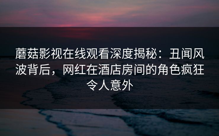 蘑菇影视在线观看深度揭秘：丑闻风波背后，网红在酒店房间的角色疯狂令人意外