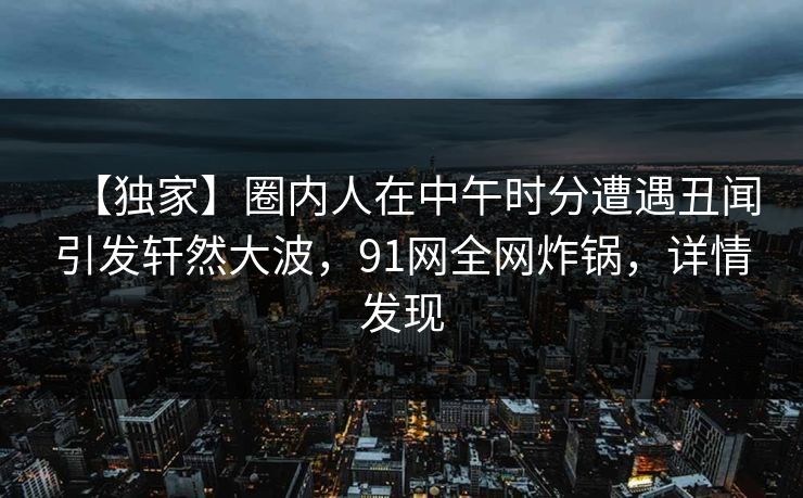 【独家】圈内人在中午时分遭遇丑闻引发轩然大波，91网全网炸锅，详情发现