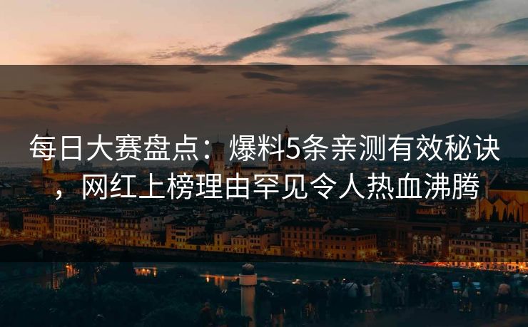 每日大赛盘点：爆料5条亲测有效秘诀，网红上榜理由罕见令人热血沸腾