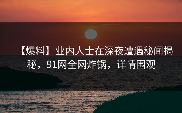 【爆料】业内人士在深夜遭遇秘闻揭秘，91网全网炸锅，详情围观