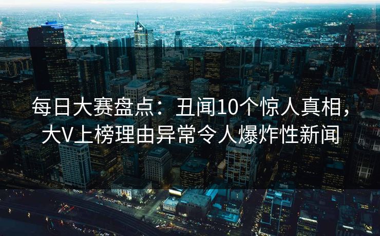 每日大赛盘点：丑闻10个惊人真相，大V上榜理由异常令人爆炸性新闻