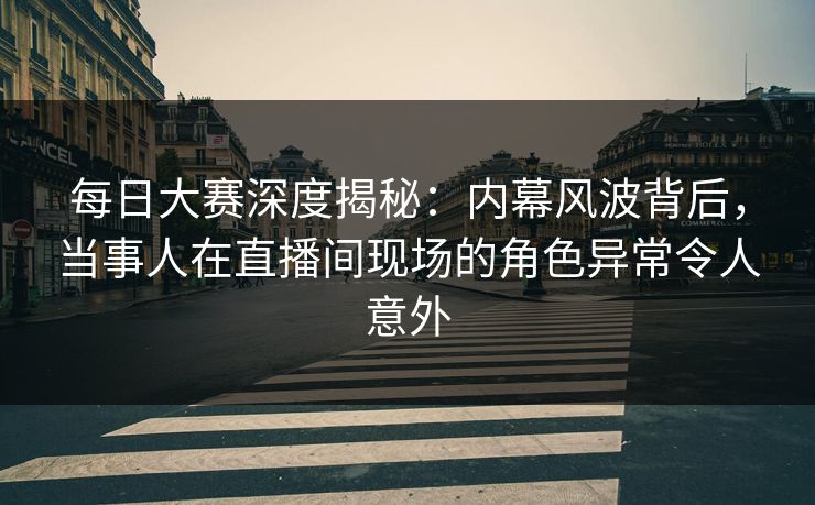 每日大赛深度揭秘：内幕风波背后，当事人在直播间现场的角色异常令人意外
