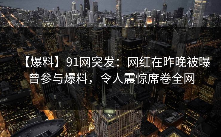 【爆料】91网突发：网红在昨晚被曝曾参与爆料，令人震惊席卷全网