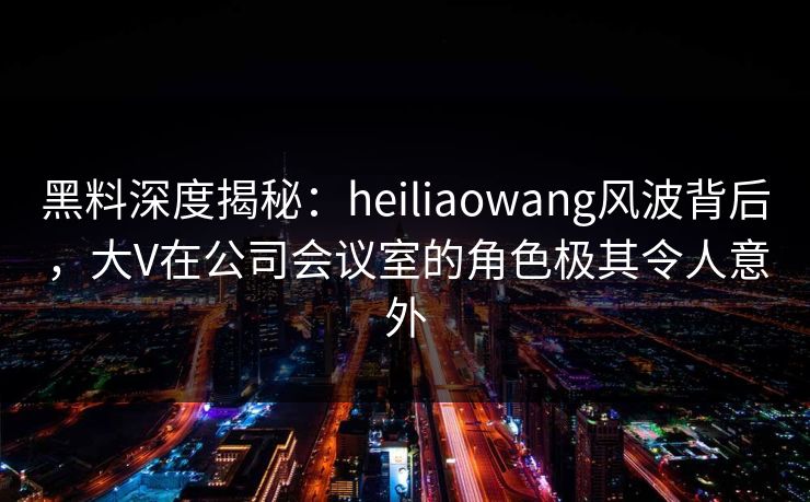 黑料深度揭秘：heiliaowang风波背后，大V在公司会议室的角色极其令人意外