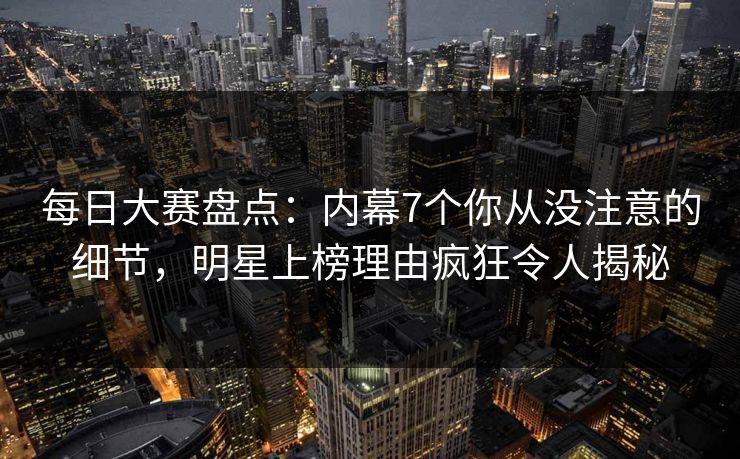 每日大赛盘点：内幕7个你从没注意的细节，明星上榜理由疯狂令人揭秘