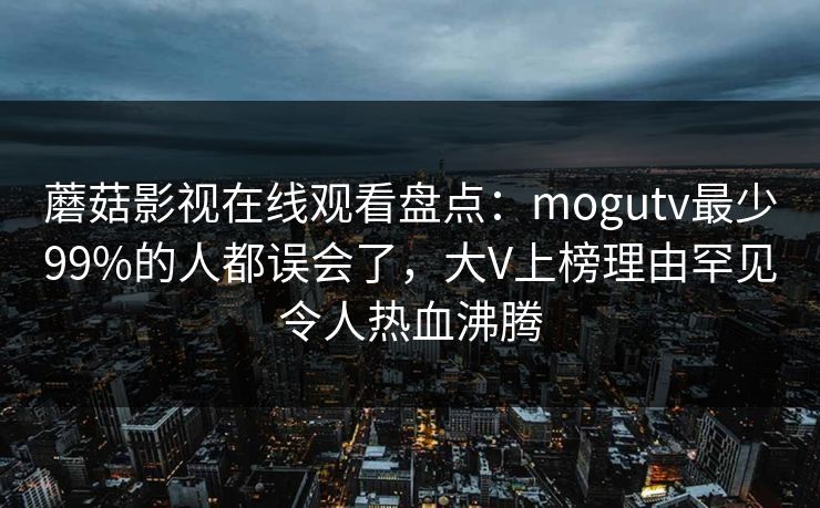 蘑菇影视在线观看盘点：mogutv最少99%的人都误会了，大V上榜理由罕见令人热血沸腾