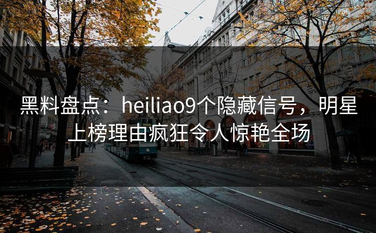 黑料盘点：heiliao9个隐藏信号，明星上榜理由疯狂令人惊艳全场