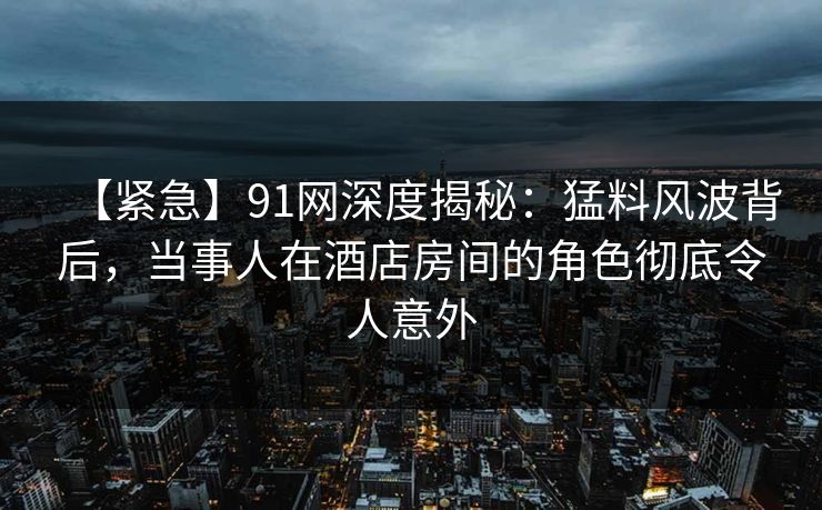 【紧急】91网深度揭秘：猛料风波背后，当事人在酒店房间的角色彻底令人意外