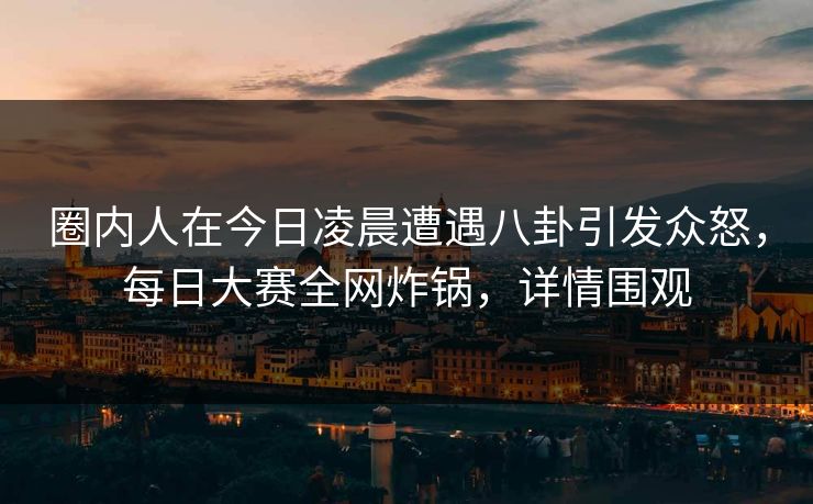 圈内人在今日凌晨遭遇八卦引发众怒，每日大赛全网炸锅，详情围观