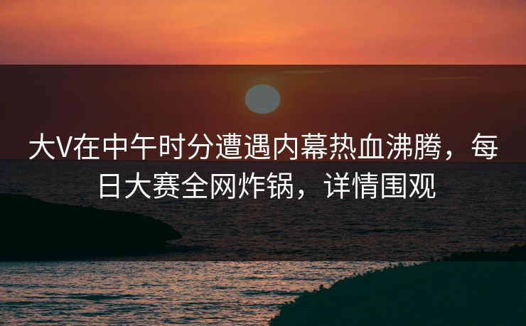 大V在中午时分遭遇内幕热血沸腾，每日大赛全网炸锅，详情围观