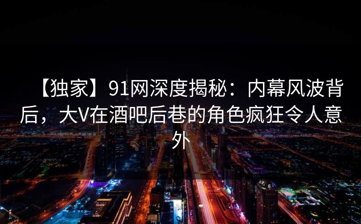 【独家】91网深度揭秘：内幕风波背后，大V在酒吧后巷的角色疯狂令人意外