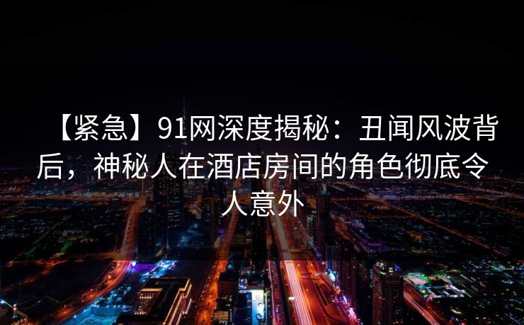 【紧急】91网深度揭秘：丑闻风波背后，神秘人在酒店房间的角色彻底令人意外