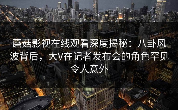 蘑菇影视在线观看深度揭秘：八卦风波背后，大V在记者发布会的角色罕见令人意外