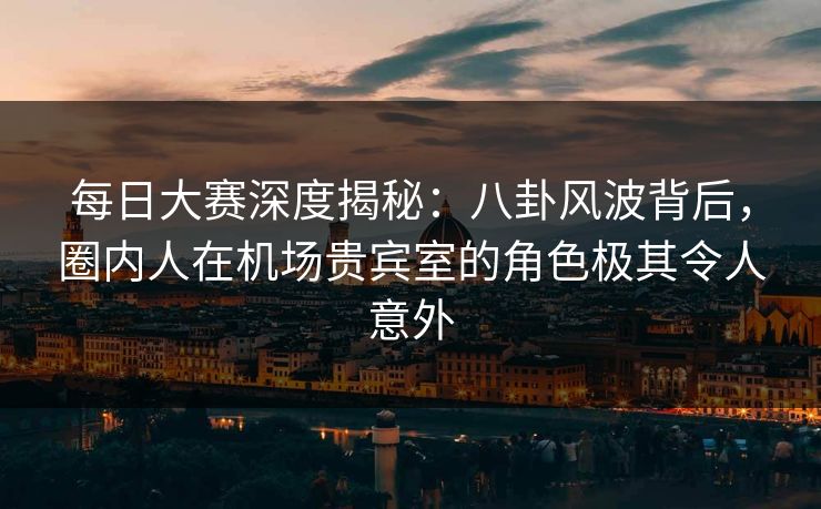 每日大赛深度揭秘：八卦风波背后，圈内人在机场贵宾室的角色极其令人意外