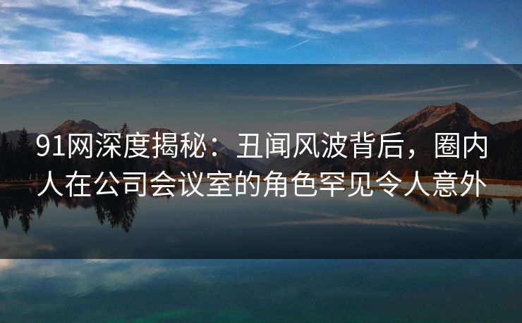 91网深度揭秘：丑闻风波背后，圈内人在公司会议室的角色罕见令人意外