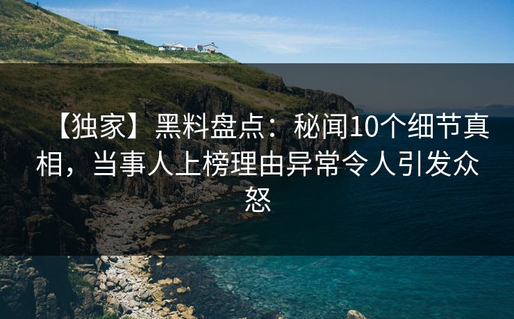 【独家】黑料盘点：秘闻10个细节真相，当事人上榜理由异常令人引发众怒