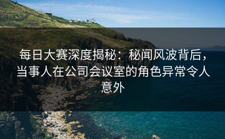 每日大赛深度揭秘：秘闻风波背后，当事人在公司会议室的角色异常令人意外