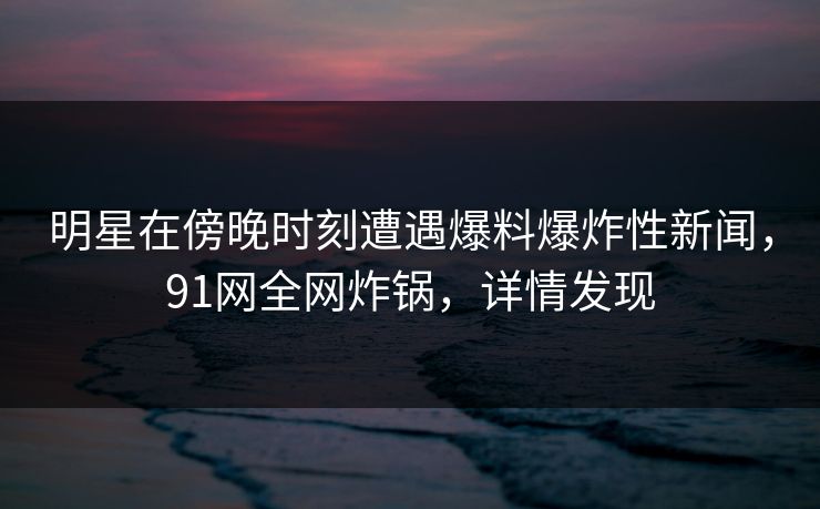 明星在傍晚时刻遭遇爆料爆炸性新闻，91网全网炸锅，详情发现