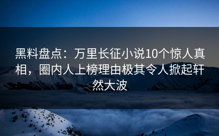黑料盘点：万里长征小说10个惊人真相，圈内人上榜理由极其令人掀起轩然大波