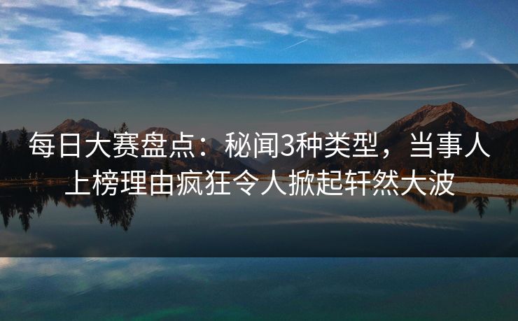 每日大赛盘点：秘闻3种类型，当事人上榜理由疯狂令人掀起轩然大波