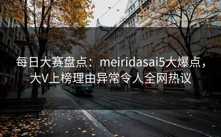 每日大赛盘点：meiridasai5大爆点，大V上榜理由异常令人全网热议