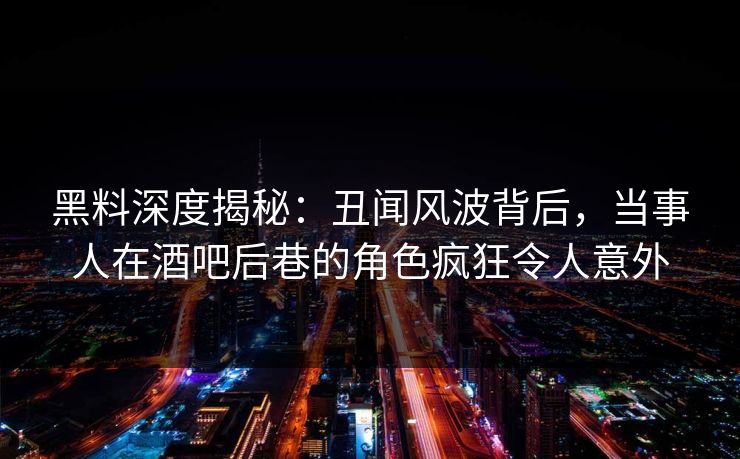 黑料深度揭秘：丑闻风波背后，当事人在酒吧后巷的角色疯狂令人意外