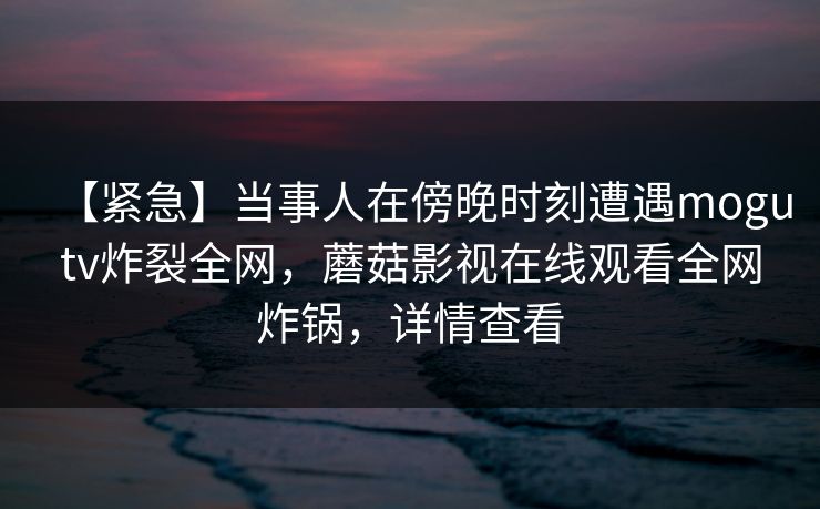 【紧急】当事人在傍晚时刻遭遇mogutv炸裂全网，蘑菇影视在线观看全网炸锅，详情查看