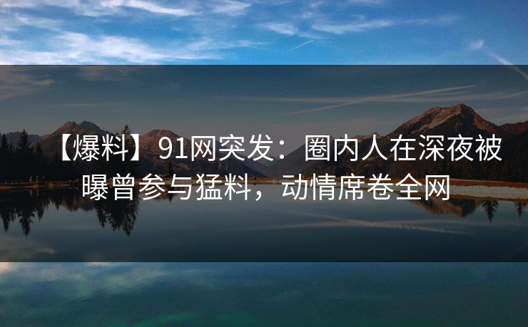 【爆料】91网突发：圈内人在深夜被曝曾参与猛料，动情席卷全网